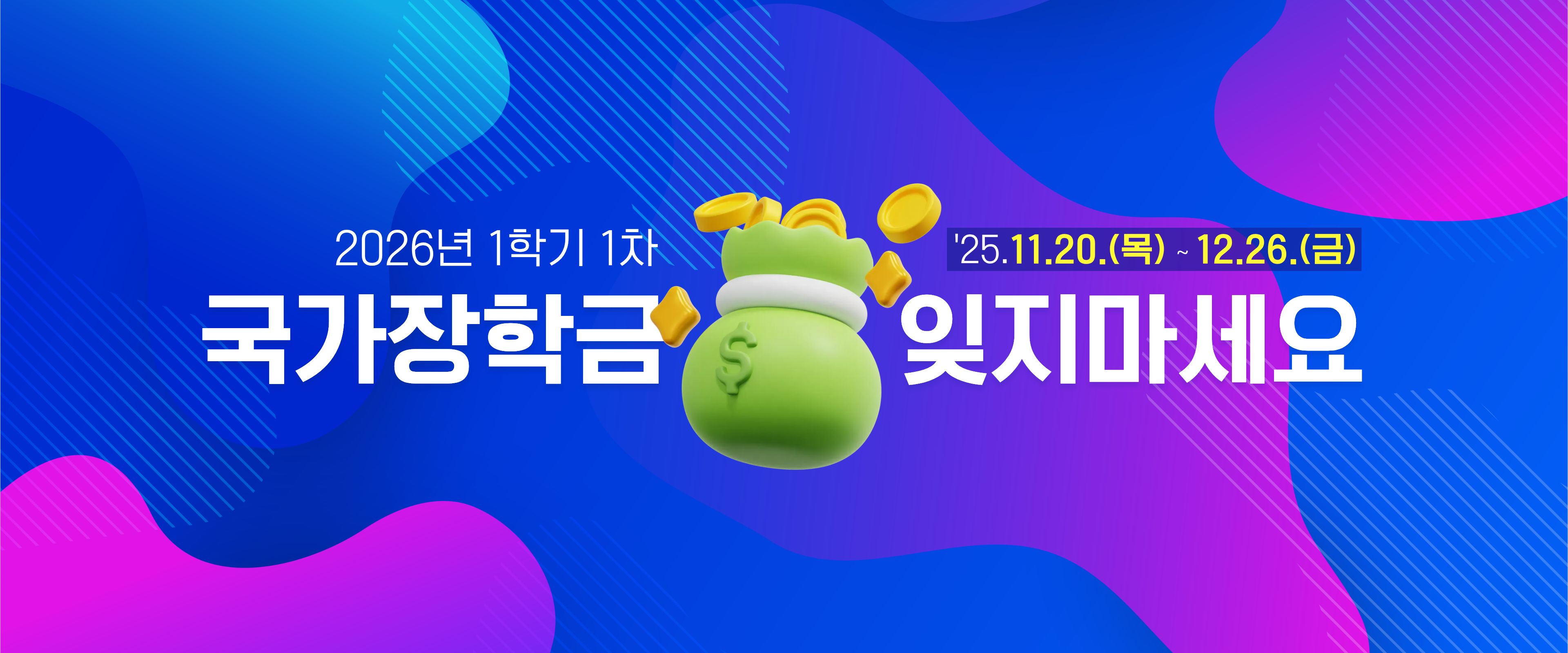  • 신청기간 : 2025. 11. 20.(목) 09:00 ~ 12. 26.(금) 18:00
 • 서류제출 및 가구원 동의 : 2025. 11. 20.(목) 09:00 ~ 2026. 1. 2.(금) 18:00
 • 한국장학재단 홈페이지(www.kosaf.go.kr) 또는 한국장학재단 모바일 앱에서 신청 가능합니다.

  ※국가장학금 신청 방법은 영진사이버대학교 유튜브 영상을 참고해주세요.
  <https://www.youtube.com/watch?v=pAj2F7sFlTw>