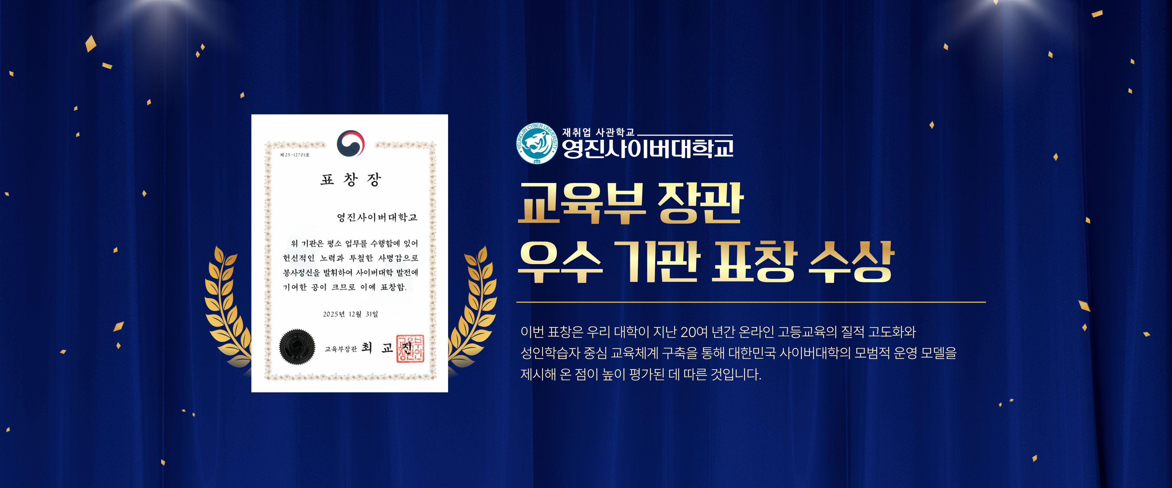 영진사이버대학교, 교육부 장관 우수 기관 표창 수상 ★

영진사이버대학교가 원격대학 혁신과 평생교육 발전에 기여한 공로를 인정받아 31일 교육부 장관으로부터 우수 기관 표창을 수상했다.

이번 표창은 영진사이버대학교가 지난 20여 년간 온라인 고등교육의 질적 고도화와 성인학습자 중심 교육체계 구축을 통해 대한민국 사이버대학의 모범적 운영 모델을 제시해 온 점이 높이 평가된 데 따른 것이다.